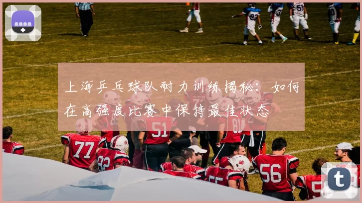 上海乒乓球队耐力训练揭秘：如何在高强度比赛中保持最佳状态