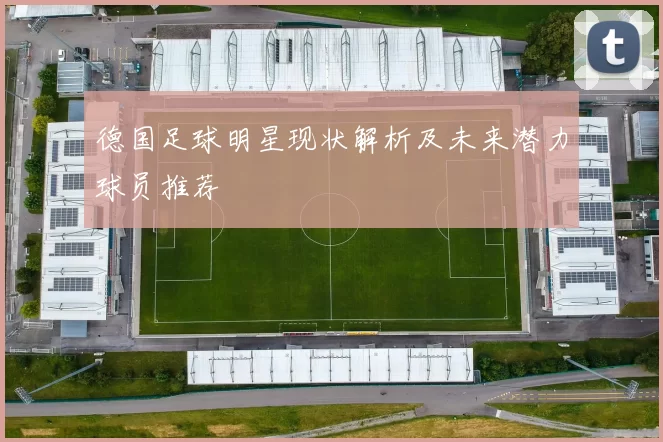 德国足球明星现状解析及未来潜力球员推荐