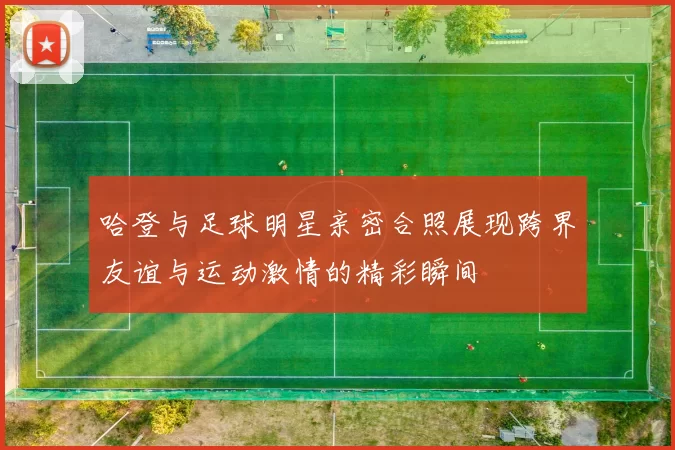 哈登与足球明星亲密合照展现跨界友谊与运动激情的精彩瞬间
