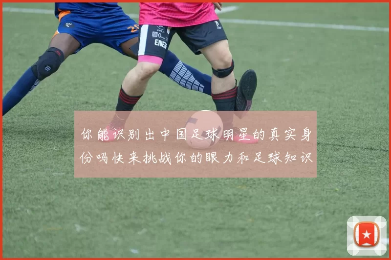 你能识别出中国足球明星的真实身份吗快来挑战你的眼力和足球知识吧