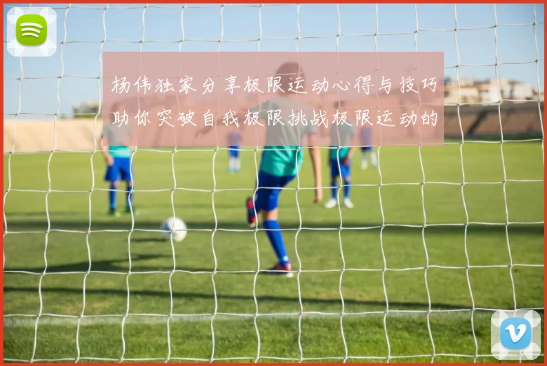 杨伟独家分享极限运动心得与技巧助你突破自我极限挑战极限运动的乐趣与安全性