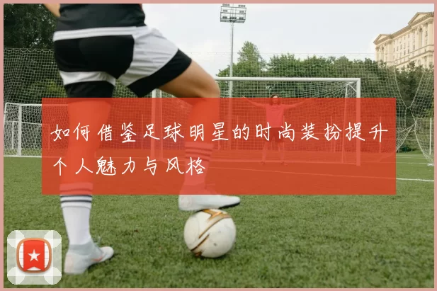 如何借鉴足球明星的时尚装扮提升个人魅力与风格