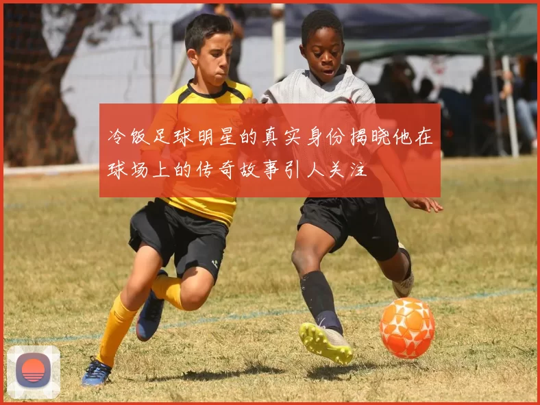 冷饭足球明星的真实身份揭晓他在球场上的传奇故事引人关注