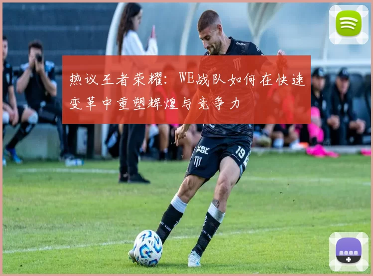 热议王者荣耀：WE战队如何在快速变革中重塑辉煌与竞争力