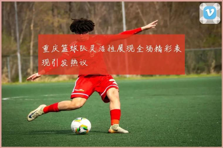 重庆篮球队灵活性展现全场精彩表现引发热议