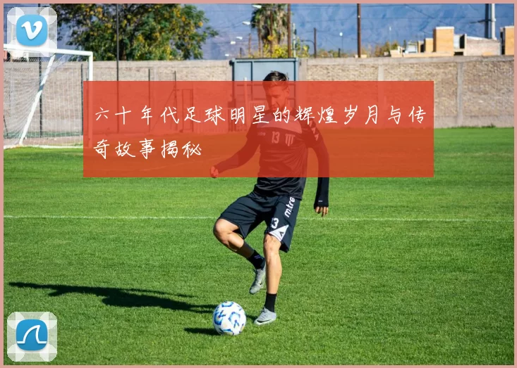 六十年代足球明星的辉煌岁月与传奇故事揭秘