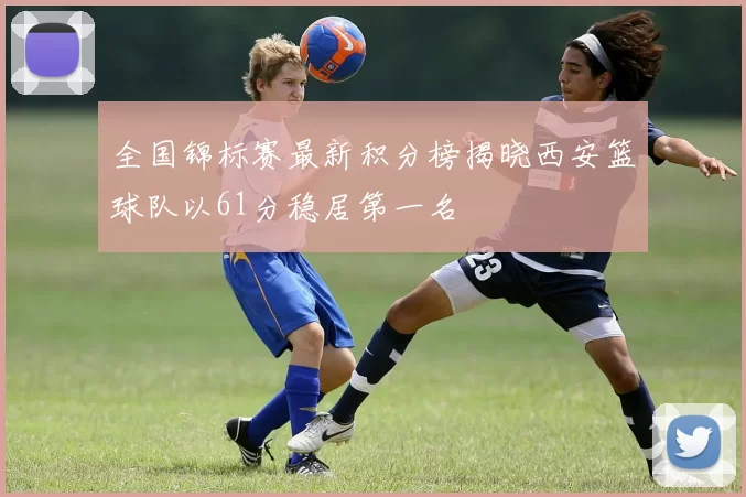 全国锦标赛最新积分榜揭晓西安篮球队以61分稳居第一名