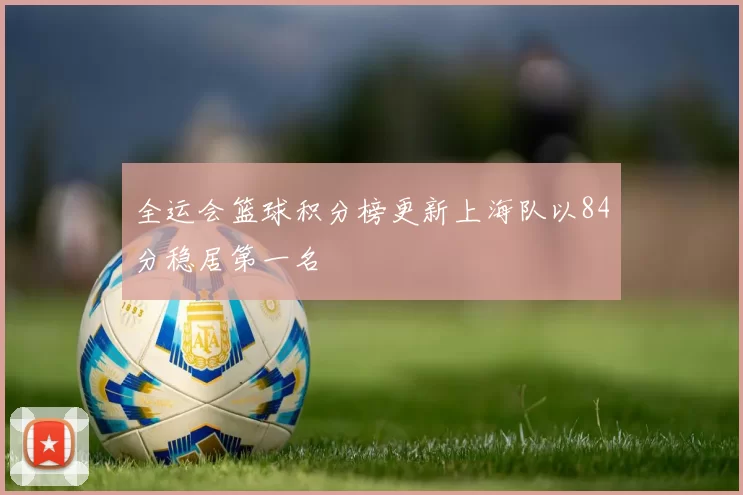 全运会篮球积分榜更新上海队以84分稳居第一名