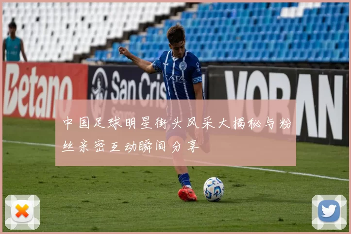 中国足球明星街头风采大揭秘与粉丝亲密互动瞬间分享