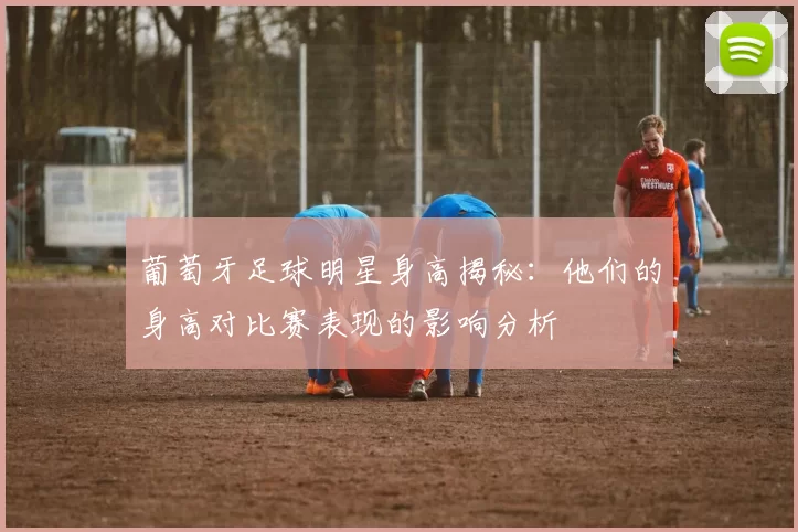 葡萄牙足球明星身高揭秘：他们的身高对比赛表现的影响分析