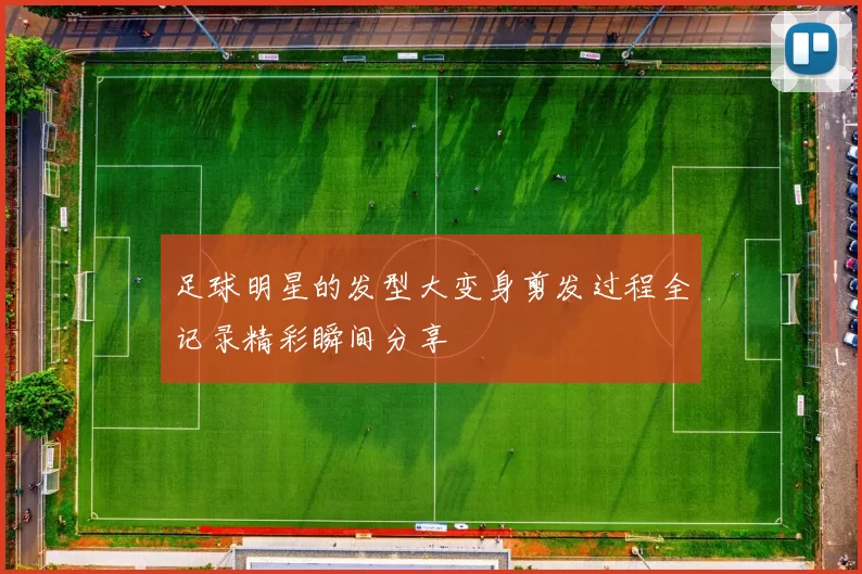 足球明星的发型大变身剪发过程全记录精彩瞬间分享