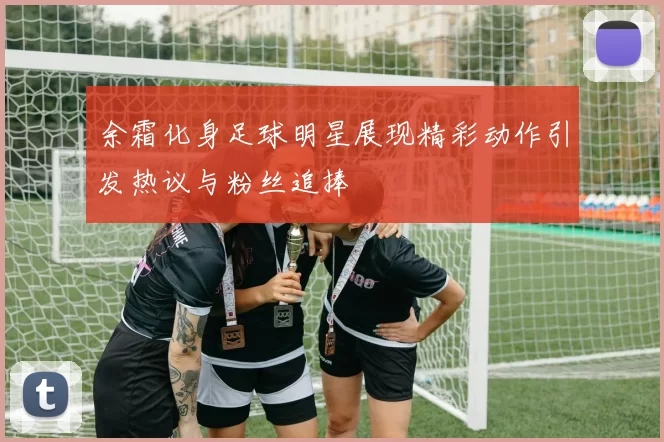 余霜化身足球明星展现精彩动作引发热议与粉丝追捧