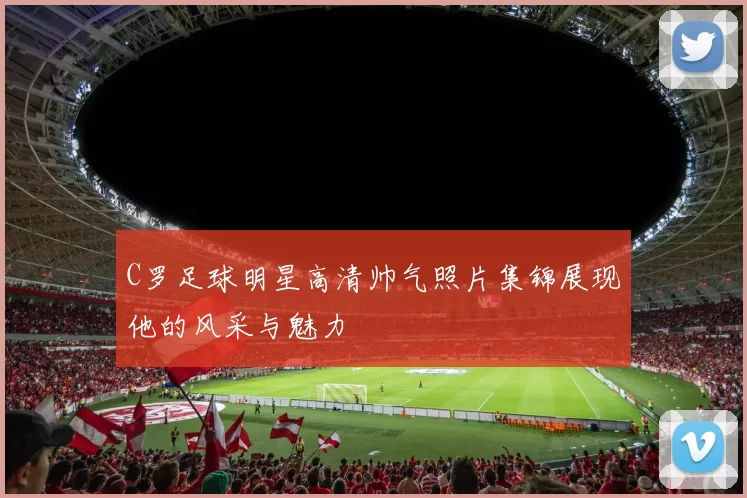 C罗足球明星高清帅气照片集锦展现他的风采与魅力