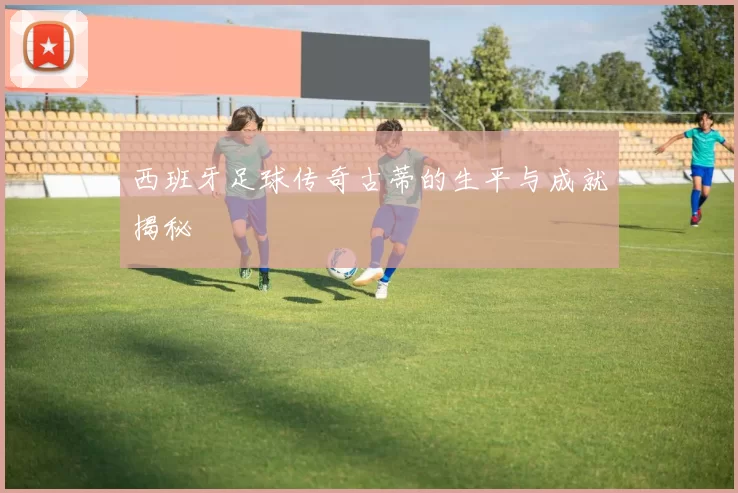 西班牙足球传奇古蒂的生平与成就揭秘