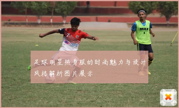 足球明星热身服的时尚魅力与设计风格解析图片展示