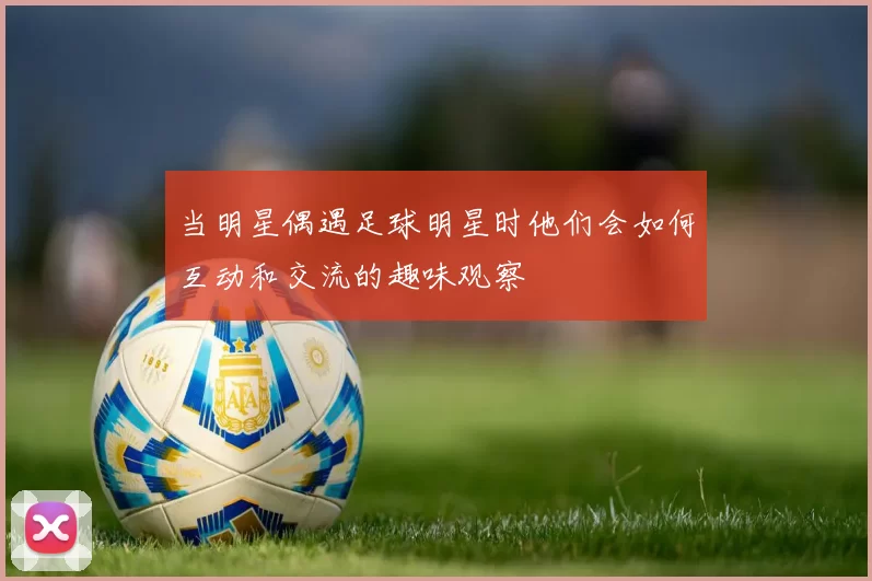 当明星偶遇足球明星时他们会如何互动和交流的趣味观察