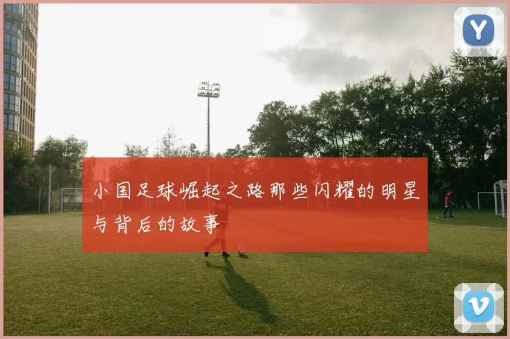 小国足球崛起之路那些闪耀的明星与背后的故事