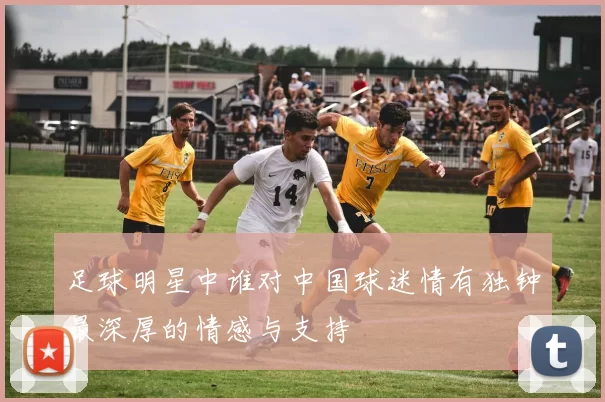足球明星中谁对中国球迷情有独钟最深厚的情感与支持
