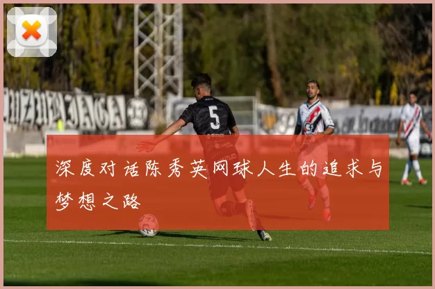 深度对话陈秀英网球人生的追求与梦想之路