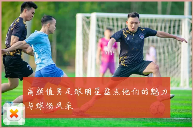 高颜值男足球明星盘点他们的魅力与球场风采