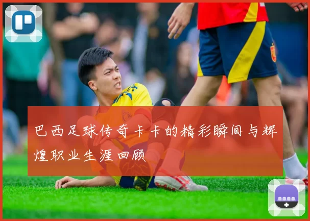 巴西足球传奇卡卡的精彩瞬间与辉煌职业生涯回顾