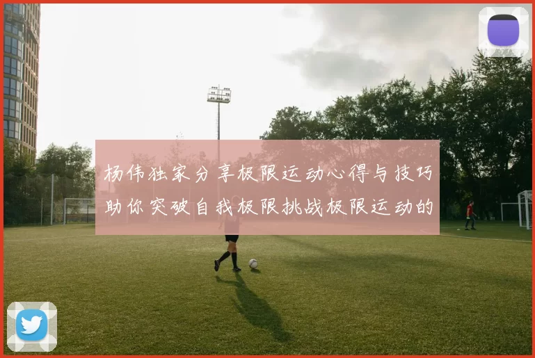 杨伟独家分享极限运动心得与技巧助你突破自我极限挑战极限运动的乐趣与安全性