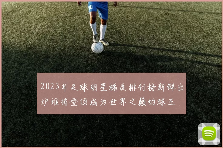 2023年足球明星梯度排行榜新鲜出炉谁将登顶成为世界之巅的球王
