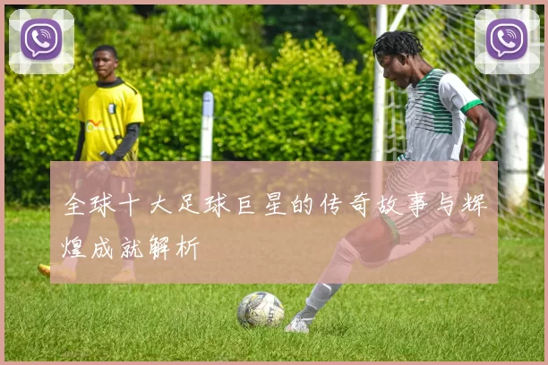 全球十大足球巨星的传奇故事与辉煌成就解析
