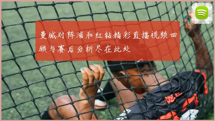 曼城对阵浦和红钻精彩直播视频回顾与赛后分析尽在此处