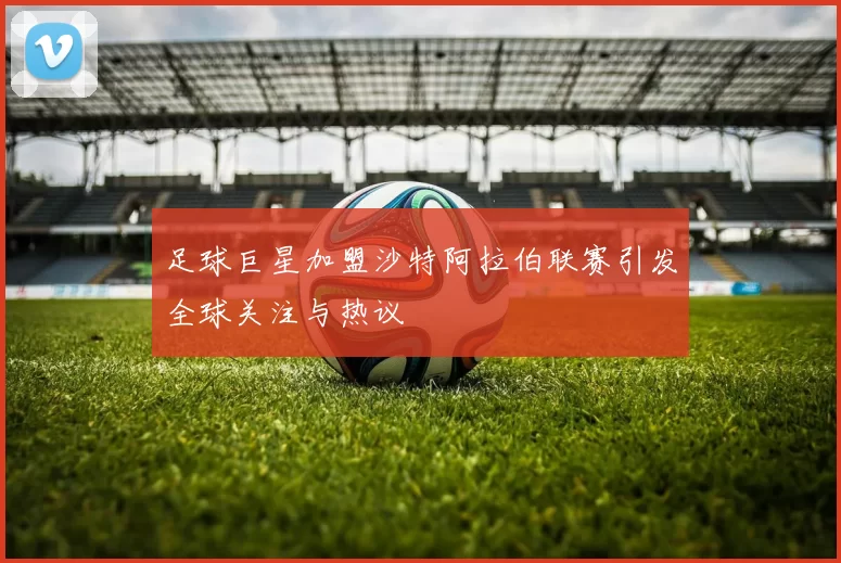 足球巨星加盟沙特阿拉伯联赛引发全球关注与热议