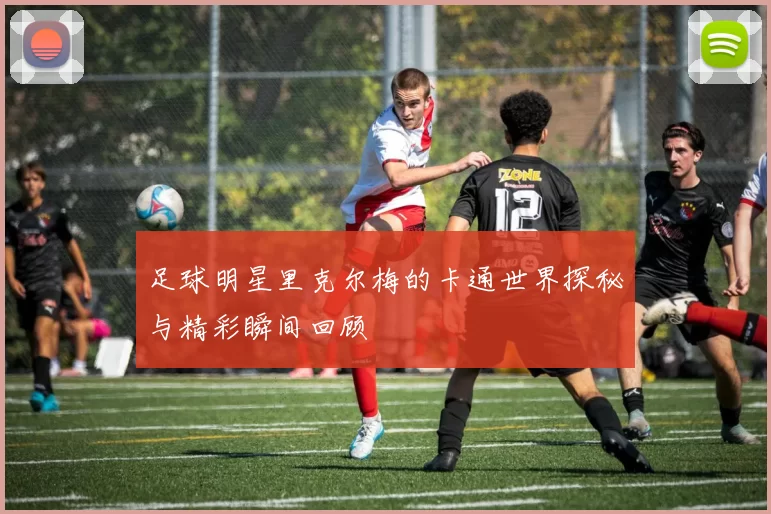 足球明星里克尔梅的卡通世界探秘与精彩瞬间回顾