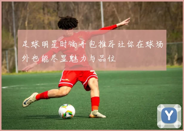 足球明星时尚手包推荐让你在球场外也能尽显魅力与品位
