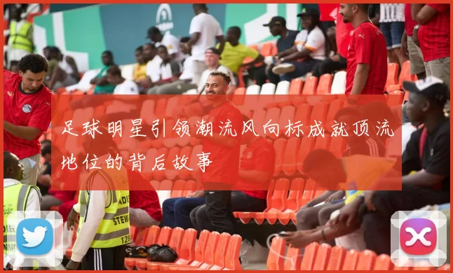 足球明星引领潮流风向标成就顶流地位的背后故事
