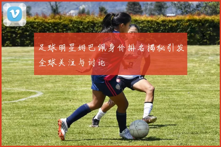 足球明星姆巴佩身价排名揭秘引发全球关注与讨论