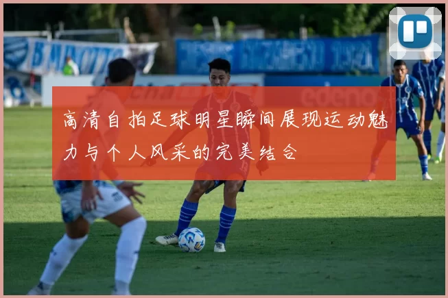 高清自拍足球明星瞬间展现运动魅力与个人风采的完美结合