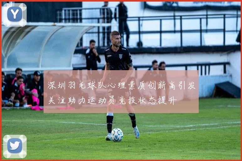 深圳羽毛球队心理素质创新高引发关注助力运动员竞技状态提升