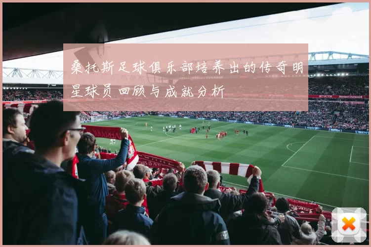 桑托斯足球俱乐部培养出的传奇明星球员回顾与成就分析
