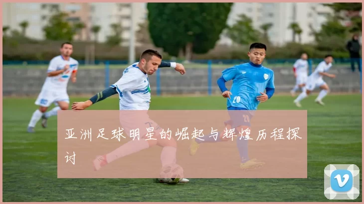 亚洲足球明星的崛起与辉煌历程探讨