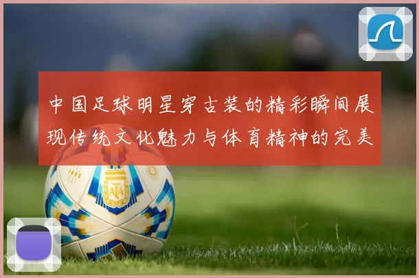 中国足球明星穿古装的精彩瞬间展现传统文化魅力与体育精神的完美结合