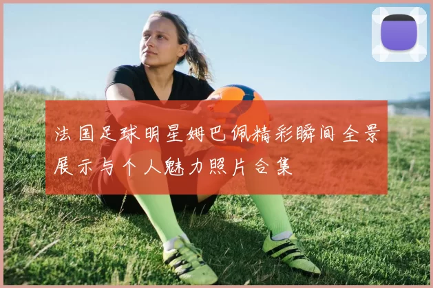 法国足球明星姆巴佩精彩瞬间全景展示与个人魅力照片合集