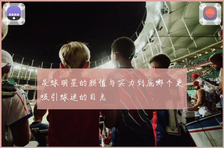 足球明星的颜值与实力到底哪个更吸引球迷的目光