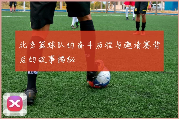 北京篮球队的奋斗历程与邀请赛背后的故事揭秘