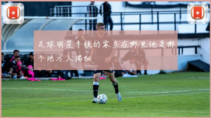 足球明星李铁的家乡在哪里他是哪个地方人揭秘