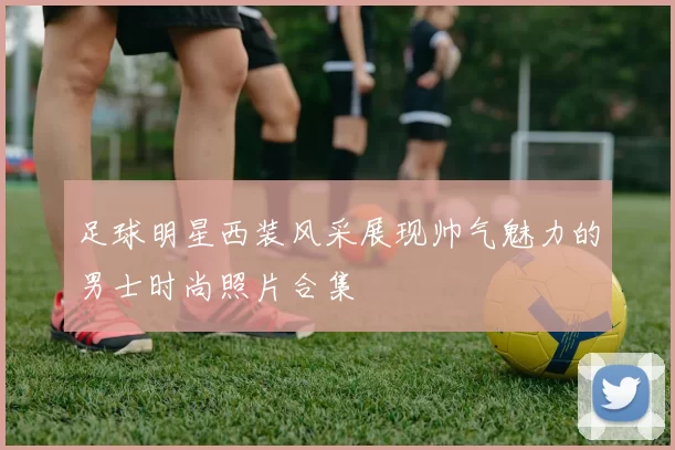 足球明星西装风采展现帅气魅力的男士时尚照片合集