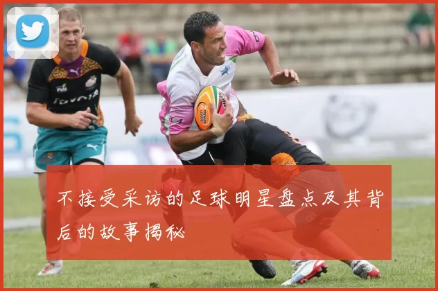 不接受采访的足球明星盘点及其背后的故事揭秘