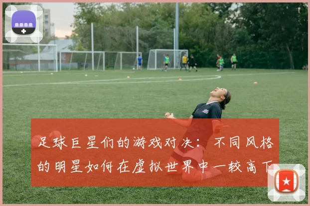 足球巨星们的游戏对决：不同风格的明星如何在虚拟世界中一较高下