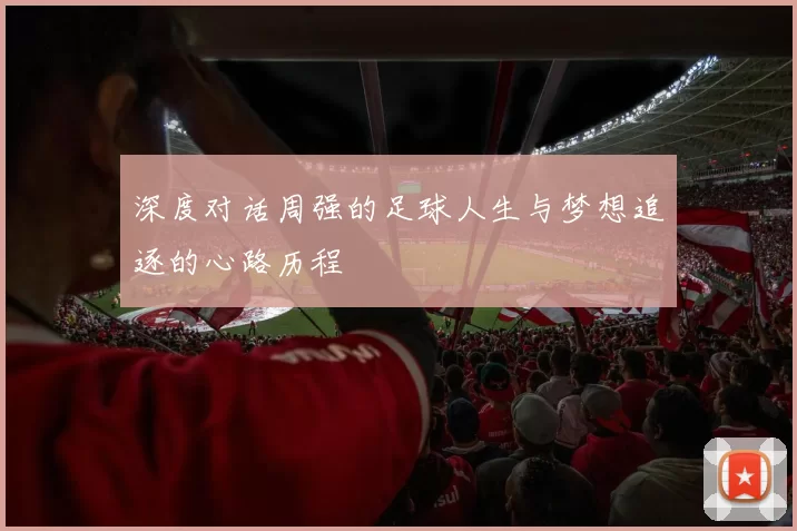 深度对话周强的足球人生与梦想追逐的心路历程