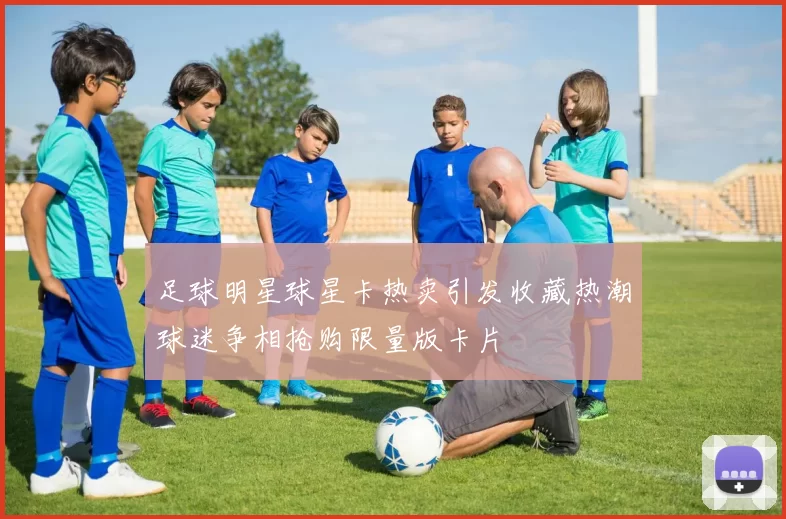 足球明星球星卡热卖引发收藏热潮球迷争相抢购限量版卡片