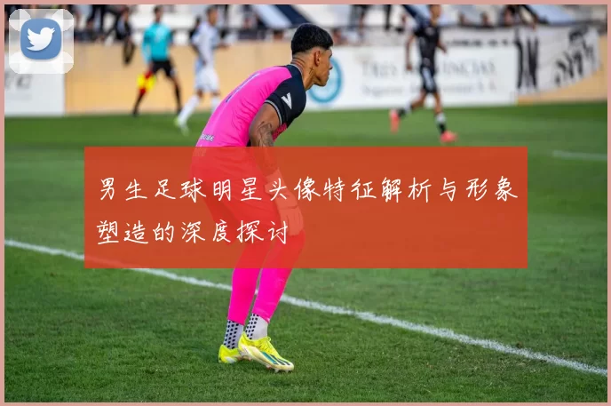 男生足球明星头像特征解析与形象塑造的深度探讨