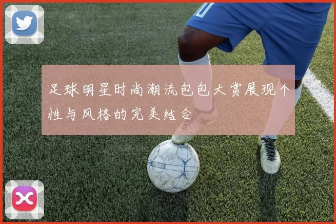 足球明星时尚潮流包包大赏展现个性与风格的完美结合